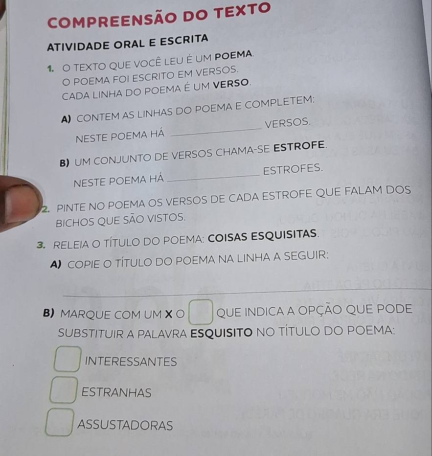 COMPREENSÃO DO TEXTO 
ATIVIDADE ORAL E ESCRITA 
1 O TEXTO QUE VOCÊ LEU É UM POEMA. 
O POEMA FOI ESCRITO EM VERSOS. 
CADA LINHA DO POEMA É UM VERSO. 
A CONTEM AS LINHAS DO POEMA E COMPLETEM: 
NESTE POEMA Há _VERSOS. 
B) UM CONJUNTO DE VERSOS CHAMA-SE ESTROFE. 
NESTE POEMA HÁ _ESTROFES. 
2. PINTE NO POEMA OS VERSOS DE CADA ESTROFE QUE FALAM DOS 
BICHOS QUE SÃO VISTOS. 
3.RELEIA O TÍTULO DO POEMA: COISAS ESQUISITAS. 
A COPIE O TÍTULO DO POEMA NA LINHA A SEGUIR: 
_ 
B MARQUE COM UM X O QUE INDICA A OPÇÃO QUE PODE 
SUBSTITUIR A PALAVRA ESQUISITO NO TÍTULO DO POEMA: 
INTERESSANTES 
ESTRANHAS 
ASSUSTADORAS