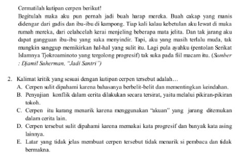 Cermatilah kutipan cerpen berikut!
Begitulah maka aku pun pernah jadi buah harap mereka. Buah cakap yang manis
didengar dari gadis dan ibu-ibu di kampong. Tiap kali kalau kebetulan aku lewat di muka
rumah mereka, dari celahcelah kerai menjeling beberapa mata jelita. Dan tak jarang aku
dapat gangguan ibu-ibu yang suka menyindir. Tapi, aku yang masih terlalu muda, tak
mungkin sanggup memikirkan hal-hal yang sulit itu. Lagi pula ayahku (pentolan Serikat
Islamnya Tjokroaminoto yang tergolong progresif) tak suka pada fiil macam itu. (Sumber
: Djamil Suherman, ''Jadi Santri'')
2. Kalimat kritik yang sesuai dengan kutipan cerpen tersebut adalah…
A. Cerpen sulit dipahami karena bahasanya berbelit-belit dan mementingkan keindahan.
B. Penyajian konflik dalam œrita dilakukan secara tersirat, yaitu melalui pikiran-pikiran
tokoh .
C. Cerpen itu kurang menarik karena menggunakan “akuan” yang jarang ditemukan
dalam cerita lain.
D. Cerpen tersebut sulit dipahami karena memakai kata progresif dan banyak kata asing
lainnya.
E. Latar yang tidak jelas membuat cerpen tersebut tidak menarik si pembaca dan tidak
bermakna.