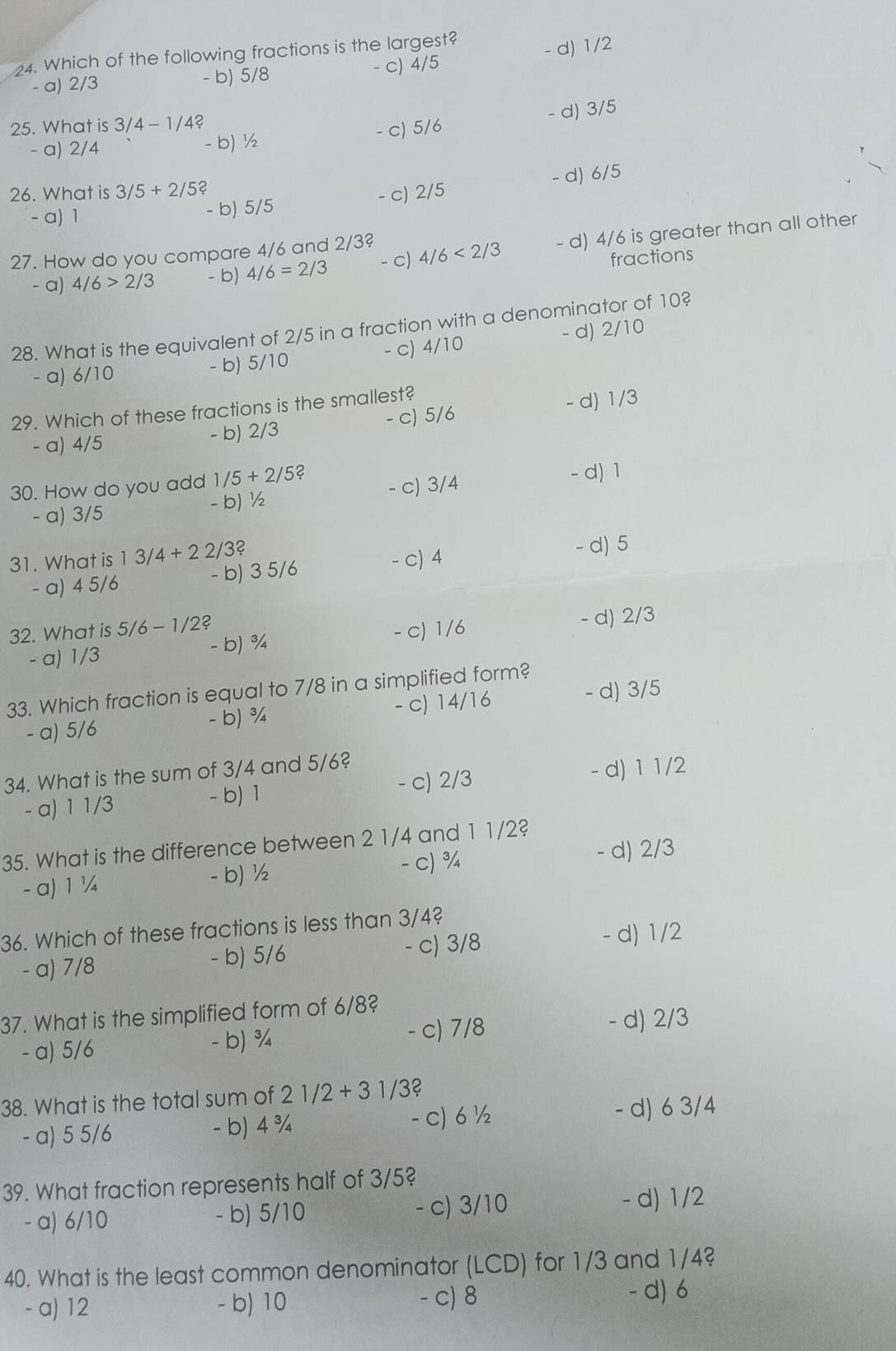Which of the following fractions is the largest?
- a) 2/3 - b) 5/8 - c) 4/5 - d) 1/2
25. What is 3/4-1/4?
- a) 2/4 - b) ½ - c) 5/6 - d) 3/5
- b) 5/5 - c) 2/5 - d) 6/5
26. What is 3/5+2/5 2
- a) 1
27. How do you compare 4/6 and 2/3? 4/6<2/3 - d) 4/6 is greater than all other
- a) 4/6>2/3 - b) 4/6=2/3 - c)
fractions
28. What is the equivalent of 2/5 in a fraction with a denominator of 10?
- a) 6/10 - b) 5/10 - c) 4/10 - d) 2/10
29. Which of these fractions is the smallest?
- a) 4/5 - b) 2/3 - c) 5/6 - d) 1/3
30. How do you add 1/5+2/5 2
- a) 3/5 - b) ½ - c) 3/4
- d)1
31. What is 13/4+22/3
- a) 4 5/6 - b) 3 5/6 - c) 4 - d) 5
32. What is 5/6-1/2? - d) 2/3
- a) 1/3 - b) ¾ - c) 1/6
33. Which fraction is equal to 7/8 in a simplified form?
- a) 5/6 - b) ¾ - c) 14/16 - d) 3/5
34. What is the sum of 3/4 and 5/6?
- a) 1 1/3 - b) 1 - c) 2/3 - d) 1 1/2
35. What is the difference between 2 1/4 and 1 1/2?
- a) 1 ¼ - b) ½ - c) ¾
d) 2/3
36. Which of these fractions is less than 3/4?
- a) 7/8 - b) 5/6 - c) 3/8
- d) 1/2
37. What is the simplified form of 6/8?
- a) 5/6 - b) ¾ - c) 7/8 - d) 2/3
38. What is the total sum of 21/2+31/3?
- a) 5 5/6 - b) 4 ¾ c) 6 ½
- d) 6 3/4
39. What fraction represents half of 3/5?
- a) 6/10 - b) 5/10 - c) 3/10
- d) 1/2
40. What is the least common denominator (LCD) for 1/3 and 1/4?
- a) 12 - b) 10
- c) 8 -d) 6