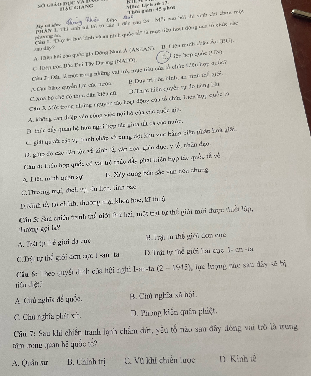 sở giáo dục và Đã RIEM
hậu giang
Môn: Lịch sử 12.
Thời gian: 45 phút
PHAN I. Thí sinh trả lời từ câu 1 đến câu 24 . Mỗi câu hỏi thí sinh chỉ chọn một
Họ và tên:
Câu 1. “Duy trì hoà bình và an ninh quốc tế” là mục tiêu hoạt động của tổ chức nào
phương án.
sau dây?
A. Hiệp hội các quốc gia Đông Nam Á (ASEAN). B. Liên minh châu Âu (EU).
C. Hiệp ước Bắc Đại Tây Dương (NATO). D. Liên hợp quốc (UN).
Câu 2: Đâu là một trong những vai trò, mục tiêu của tổ chức Liên hợp quốc?
A.Cân bằng quyền lực các nước. B.Duy trì hòa bình, an ninh thế giới.
C.Xoá bỏ chế độ thực dân kiều cũ. D.Thực hiện quyền tự do hàng hải
Câu 3. Một trong những nguyên tắc hoạt động của tổ chức Liên hợp quốc là
A. không can thiệp vào công việc nội bộ của các quốc gia.
B. thúc đầy quan hệ hữu nghị hợp tác giữa tất cả các nước.
C. giải quyết các vụ tranh chấp và xung đột khu vực bằng biện pháp hoà giải.
D. giúp đỡ các dân tộc về kinh tế, văn hoá, giáo dục, y tế, nhân đạo.
Câu 4: Liên hợp quốc có vai trò thúc đẩy phát triển hợp tác quốc tế về
A. Liên minh quân sự B. Xây dựng bản sắc văn hóa chung
C.Thương mại, dịch vụ, du lịch, tình báo
D.Kinh tế, tài chính, thương mại,khoa hoc, kĩ thuậ
Câu 5: Sau chiến tranh thế giới thứ hai, một trật tự thế giới mới được thiết lập,
thường gọi là?
A. Trật tự thế giới đa cực B.Trật tự thế giới đơn cực
C.Trật tự thế giới đơn cực I -an -ta D.Trật tự thế giới hai cực I- an -ta
Câu 6: Theo quyết định của hội nghị I-an-ta (2-1945) , lực lượng nào sau đây sẽ bị
tiêu diệt?
A. Chủ nghĩa đế quốc. B. Chủ nghĩa xã hội.
C. Chủ nghĩa phát xít. D. Phong kiến quân phiệt.
Câu 7: Sau khi chiến tranh lạnh chấm dứt, yếu tố nào sau đây đóng vai trò là trung
tâm trong quan hệ quốc tế?
A. Quân sự  B. Chính trị C. Vũ khí chiến lược D. Kinh tế