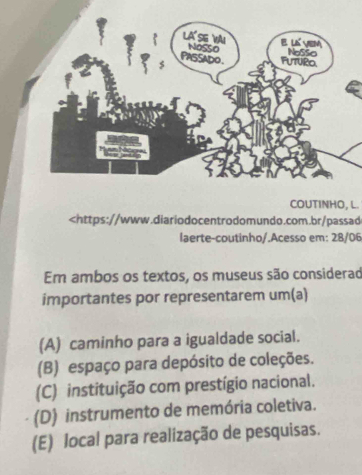 COUTINHO, L.

(A) caminho para a igualdade social.
(B) espaço para depósito de coleções.
(C) instituição com prestígio nacional.
(D) instrumento de memória coletiva.
(E) local para realização de pesquisas.