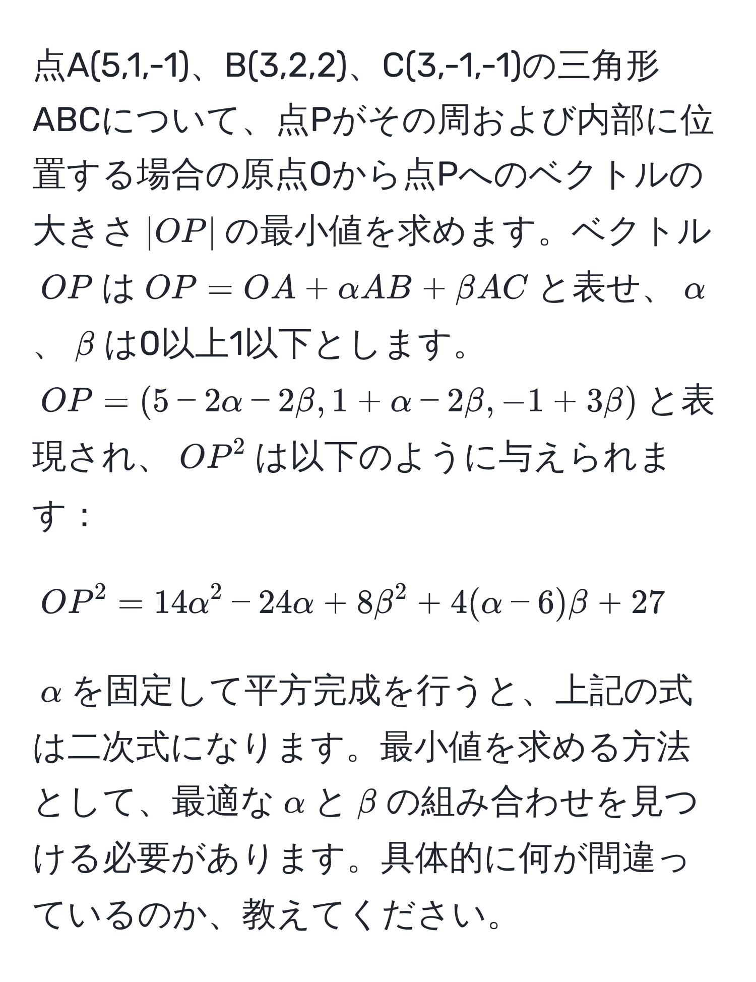 点A(5,1,-1)、B(3,2,2)、C(3,-1,-1)の三角形ABCについて、点Pがその周および内部に位置する場合の原点Oから点Pへのベクトルの大きさ$|OP|$の最小値を求めます。ベクトル$OP$は$OP = OA + alpha AB + beta AC$と表せ、$alpha$、$beta$は0以上1以下とします。$OP = (5 - 2alpha - 2beta, 1 + alpha - 2beta, -1 + 3beta)$と表現され、$OP^2$は以下のように与えられます：
$$OP^2 = 14alpha^2 - 24alpha + 8beta^2 + 4(alpha - 6)beta + 27$$
$alpha$を固定して平方完成を行うと、上記の式は二次式になります。最小値を求める方法として、最適な$alpha$と$beta$の組み合わせを見つける必要があります。具体的に何が間違っているのか、教えてください。