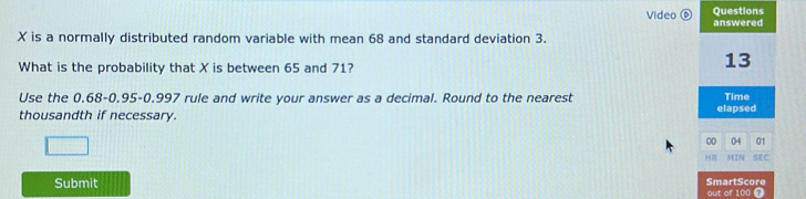 Video ⑥ Questions answered
X is a normally distributed random variable with mean 68 and standard deviation 3. 
What is the probability that X is between 65 and 71? 
13 
Use the 0.68 -0.95 - 0.997 rule and write your answer as a decimal. Round to the nearest Time 
thousandth if necessary. elapsed 
00 04 01 
HR MIN 5 
Submit SmartScore out of 100