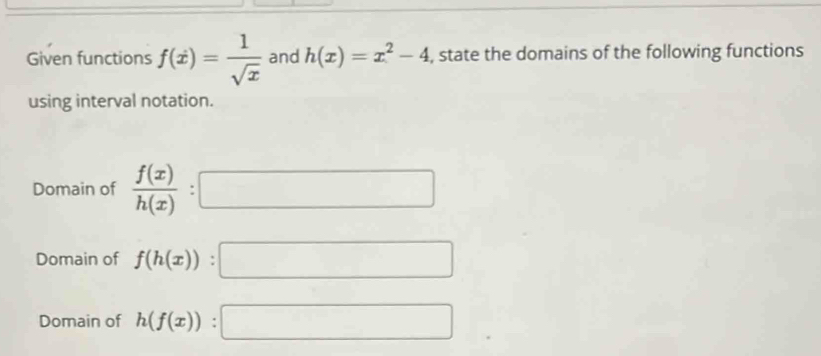 Given functions f(x)= 1/sqrt(x)  and h(x)=x^2-4 , state the domains of the following functions
using interval notation.
Domain of  f(x)/h(x)  :
□ 
Domain of f(h(x)) : a_100sqrt(□ )
Domain of h(f(x)) : a_1+a_2+·s +a_1