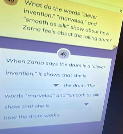 What do the words "clever 
invention,” “marveled,” and 
“smooth as silk” show about how 
Zarna feels about the rolling drum? 
When Zarna says the drum is a “clever 
invention," it shows that she is 
the drum. The 
words “marveled” and “smooth as silk” 
show that she is 
how the drum works.