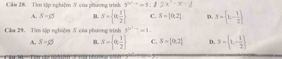 Tìm tập nghiệm S của phương trình 5^(2x^2)-x=5.
A. S= B. S= 0; 1/2  C. S= 0;2 D. S= 1;- 1/2 
Câu 29. Tìm tập nghiệm S của phương trình 5^(2x^2)-x=1.
A. S=varnothing B. S= 0; 1/2  C. S= 0;2 D. S= 1;- 1/2 
Câu 30. Tìm tập nghiệm S của phường trình