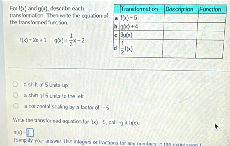 For f(x) and g(x) , describe each 
transformation. Then write the equation 
the transformed function.
f(x)=2x+1 g(x)= 1/3 x+2
a shift of 5 units up
a shift of 5 units to the left
a horizontal scaling by a factor of -5
Write the transformed equation for f(x)-5 , calling it h(x).
h(x)=□
(Simplify your answer. Use integers or fractions for any numbers in the expression )