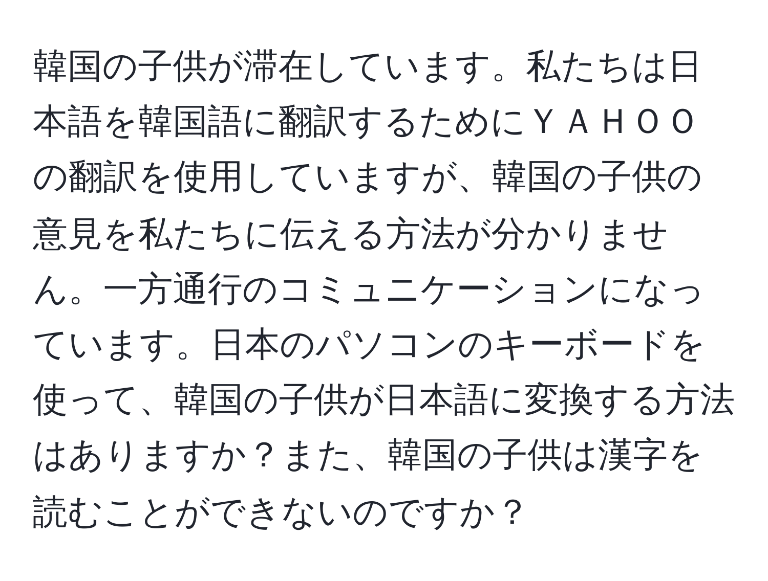 韓国の子供が滞在しています。私たちは日本語を韓国語に翻訳するためにＹＡＨＯＯの翻訳を使用していますが、韓国の子供の意見を私たちに伝える方法が分かりません。一方通行のコミュニケーションになっています。日本のパソコンのキーボードを使って、韓国の子供が日本語に変換する方法はありますか？また、韓国の子供は漢字を読むことができないのですか？