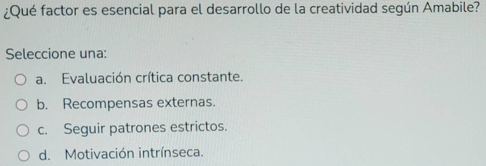 ¿Qué factor es esencial para el desarrollo de la creatividad según Amabile?
Seleccione una:
a. Evaluación crítica constante.
b. Recompensas externas.
c. Seguir patrones estrictos.
d. Motivación intrínseca.