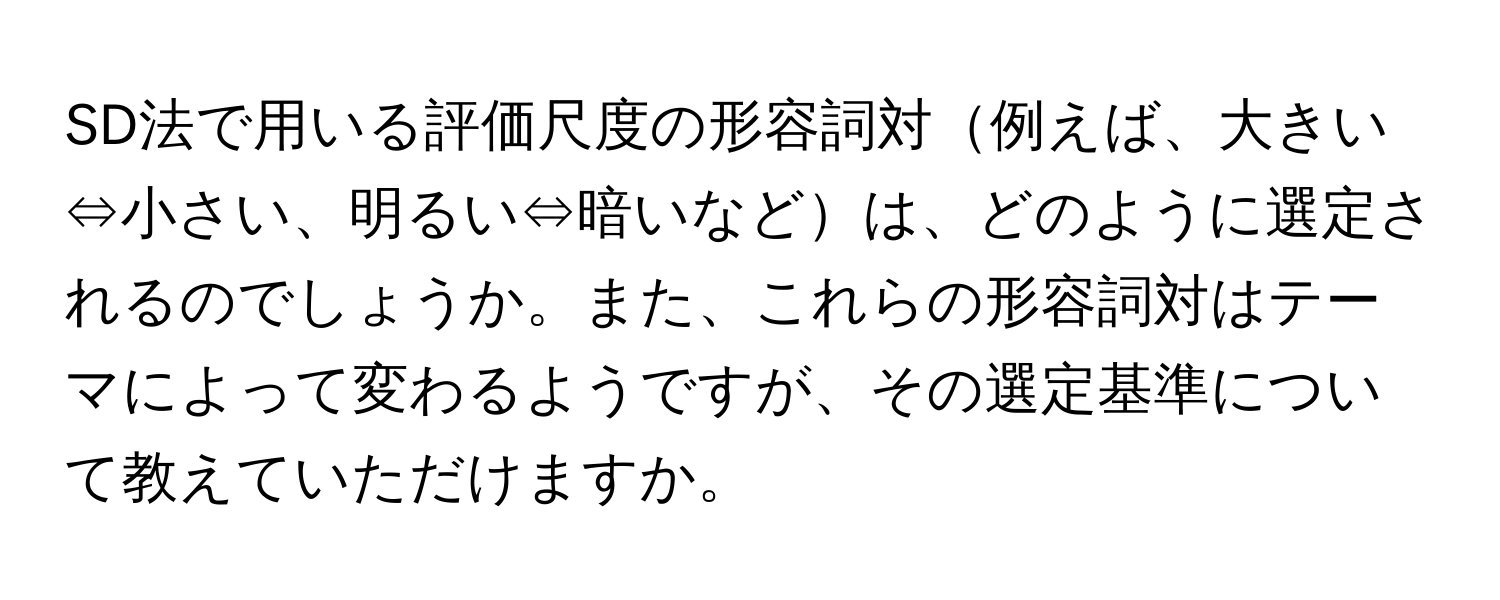 SD法で用いる評価尺度の形容詞対例えば、大きい⇔小さい、明るい⇔暗いなどは、どのように選定されるのでしょうか。また、これらの形容詞対はテーマによって変わるようですが、その選定基準について教えていただけますか。