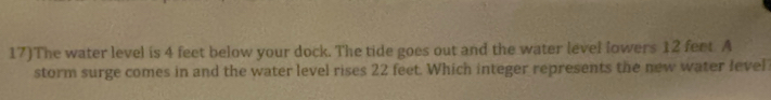 17)The water level is 4 feet below your dock. The tide goes out and the water level lowers 12 feet A 
storm surge comes in and the water level rises 22 feet. Which integer represents the new water level