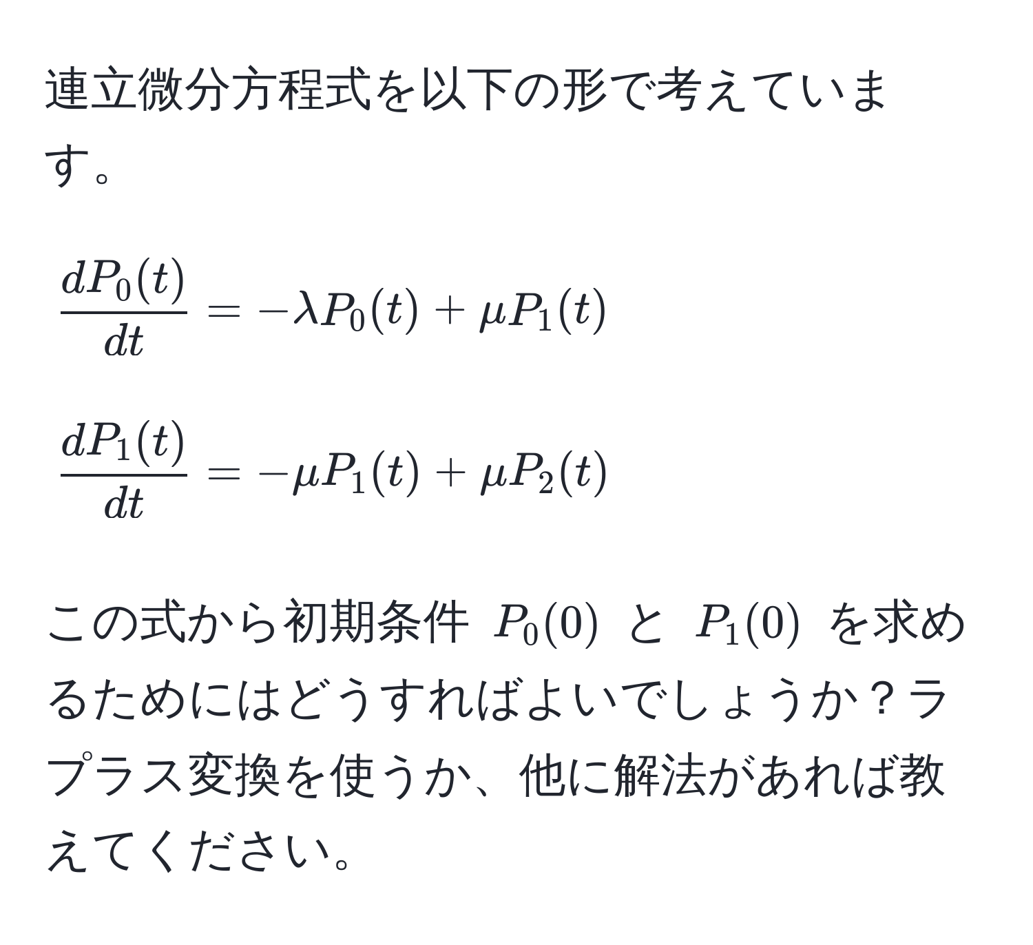 連立微分方程式を以下の形で考えています。  
[
 dP_0(t)/dt  = -lambda P_0(t) + mu P_1(t)
]  
[
 dP_1(t)/dt  = -mu P_1(t) + mu P_2(t)
]  
この式から初期条件 (P_0(0)) と (P_1(0)) を求めるためにはどうすればよいでしょうか？ラプラス変換を使うか、他に解法があれば教えてください。