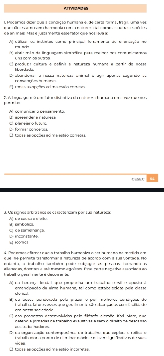 ATIVIDADES
1. Podemos dizer que a condição humana é, de certa forma, frágil, uma vez
que não estamos em harmonia com a natureza tal como as outras espécies
de animais. Mas é justamente esse fator que nos leva a:
A) utilizar os instintos como principal ferramenta de orientação no
mundo.
B) abrir mão da linguagem simbólica para melhor nos comunicarmos
uns com os outros.
C) produzir cultura e definir a natureza humana à partir de nossa
liberdade.
D) abandonar a nossa natureza animal e agir apenas segundo as
convenções humanas.
E) todas as opções acima estão corretas.
2. A linguagem é um fator distintivo da natureza humana uma vez que nos
permite:
A) comunicar o pensamento.
B) apreender a natureza.
C) planejar o futuro.
D) formar conceitos.
E) todas as opções acima estão corretas.
CESEC 54
3. Os signos arbitrários se caracterizam por sua natureza:
A) de causa e efeito.
B) simbólica.
C) de semelhança.
D) inconstante.
E) icônica.
4. Podemos afirmar que o trabalho humaniza o ser humano na medida em
que lhe permite transformar a natureza de acordo com a sua vontade. No
entanto, o trabalho também pode subjugar as pessoas, tornando-as
alienadas, doentes e até mesmo egoístas. Essa parte negativa associada ao
trabalho geralmente é decorrente:
A) da herança feudal, que propunha um trabalho servil e oposto à
emancipação da alma humana, tal como estabelecidas pela classe
clerical.
B) da busca ponderada pelo prazer e por melhores condições de
trabalho, fatores esses que geralmente são alcançados com facilidade
em nossa sociedade.
C) das propostas desenvolvidas pelo filósofo alemão Karl Marx, que
defendia jornadas de trabalho exaustivas e sem o direito de descanso
aos trabalhadores.
D) da organização contemporânea do trabalho, que explora e reifica o
trabalhador a ponto de eliminar o ócio e o lazer significativos de suas
vidas.
E) todas as opções acima estão incorretas.