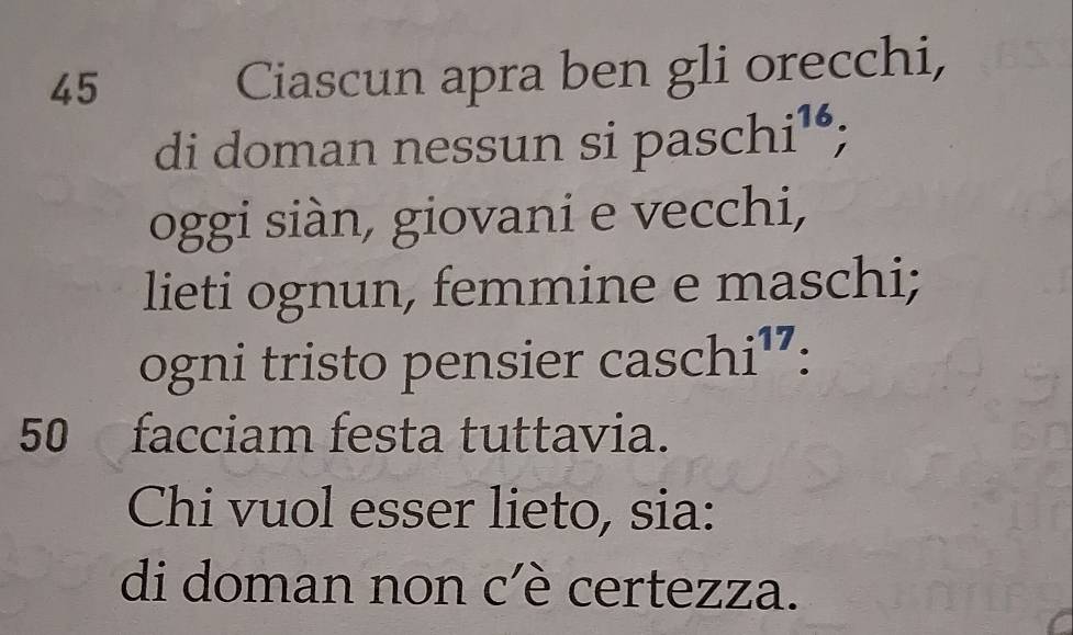 Ciascun apra ben gli orecchi, 
di doman nessun si pas chi^(16); . 
oggi siàn, giovani e vecchi, 
lieti ognun, femmine e maschi; 
ogni tristo pensier cas schi^(17) : 
50 facciam festa tuttavia. 
Chi vuol esser lieto, sia: 
di doman non c'è certezza.