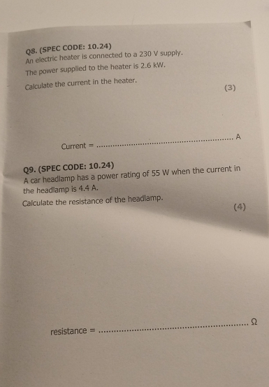 (SPEC CODE: 10.24) 
An electric heater is connected to a 230 V supply. 
The power supplied to the heater is 2.6 kW. 
Calculate the current in the heater. 
(3) 
Current = _A 
Q9. (SPEC CODE: 10.24) 
A car headlamp has a power rating of 55 W when the current in 
the headlamp is 4.4 A. 
Calculate the resistance of the headlamp. (4) 
_Ω 
resistance =