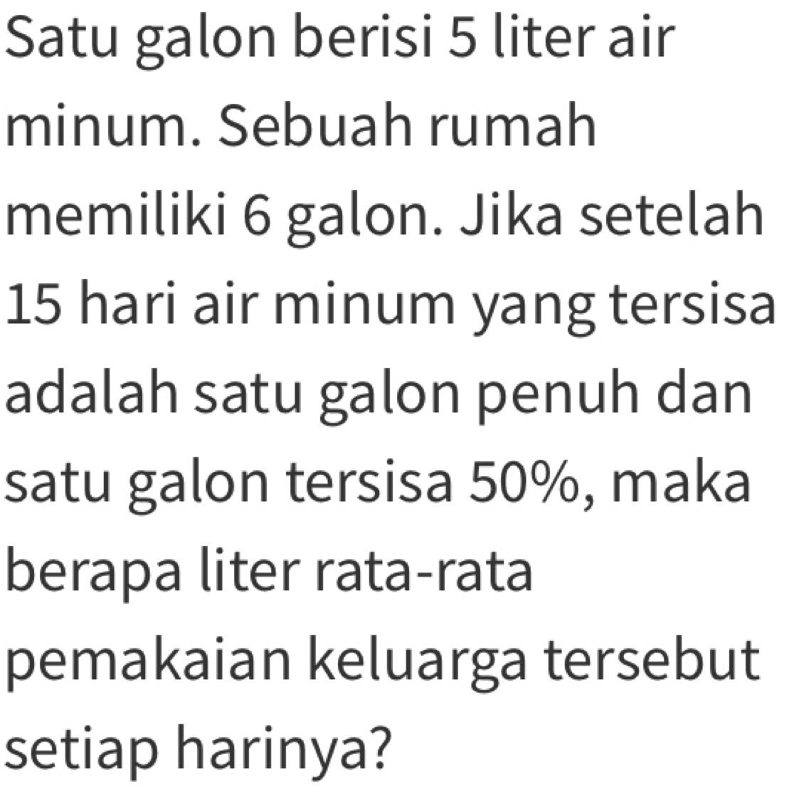 Satu galon berisi 5 liter air 
minum. Sebuah rumah 
memiliki 6 galon. Jika setelah
15 hari air minum yang tersisa 
adalah satu galon penuh dan 
satu galon tersisa 50%, maka 
berapa liter rata-rata 
pemakaian keluarga tersebut 
setiap harinya?