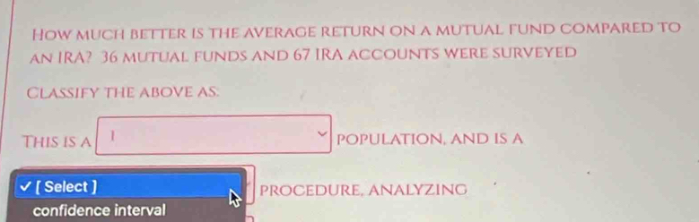 How much better is the average return on a mutual fund compared to 
an IRA? 36 mutual funds and 67 IRA accounts were surveyed 
CLASSIFY THE ABOVE AS. 
This is A 1 POPULATION, AND IS A 
V [ Select ] procedure, Analyzing 
confidence interval