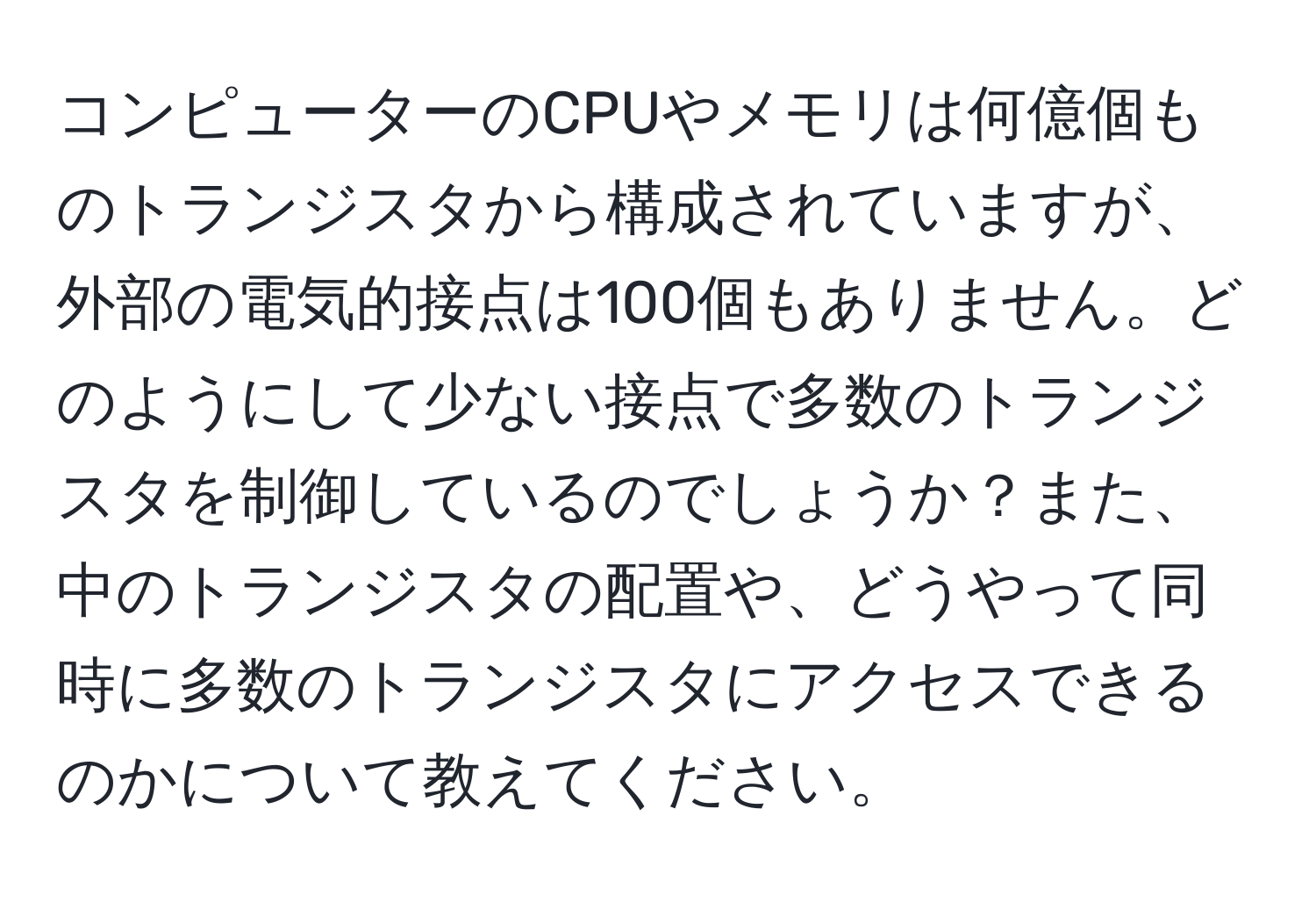 コンピューターのCPUやメモリは何億個ものトランジスタから構成されていますが、外部の電気的接点は100個もありません。どのようにして少ない接点で多数のトランジスタを制御しているのでしょうか？また、中のトランジスタの配置や、どうやって同時に多数のトランジスタにアクセスできるのかについて教えてください。