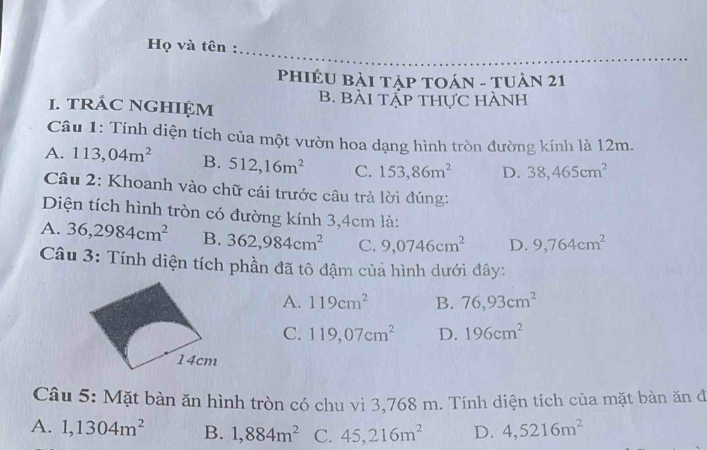 Họ và tên :
PhIÉU Bài tập TOáN - TUần 21
B. Bài tẬp thực hành
1. tRÁC NGHIỆM
Câu 1: Tính diện tích của một vườn hoa dạng hình tròn đường kính là 12m.
A. 113,04m^2 B. 512, 16m^2 C. 153,86m^2 D. 38,465cm^2
Câu 2: Khoanh vào chữ cái trước câu trả lời đúng:
Diện tích hình tròn có đường kính 3,4cm là:
A. 36,2984cm^2 B. 362,984cm^2 C. 9,0746cm^2 D. 9,764cm^2
Câu 3: Tính diện tích phần đã tô đậm của hình dưới đây:
A. 119cm^2 B. 76,93cm^2
C. 119,07cm^2 D. 196cm^2
14cm
Câu 5: Mặt bàn ăn hình tròn có chu vi 3,768 m. Tính diện tích của mặt bàn ăn đã
A. 1,1304m^2 B. 1,884m^2 C. 45,216m^2 D. 4,5216m^2