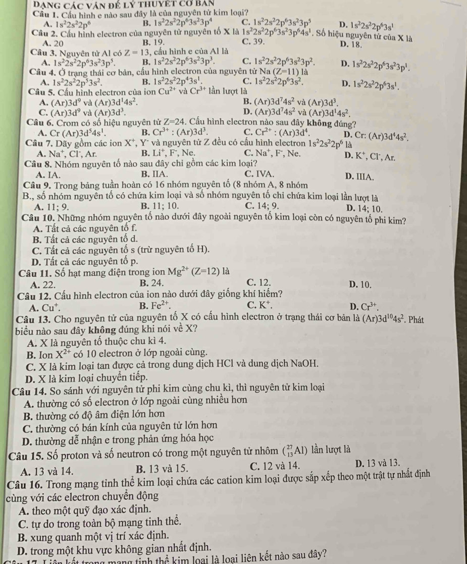 Dạng các ván để lý thuyệt cơ ban
Cầu 1. Cầu hình e nào sau đây là của nguyên tử kim loại?
A. 1s^22s^22p^6 B. 1s^22s^22p^63s^23p^4 C. 1s^22s^22p^63s^23p^5 D. 1s^22s^22p^63s^1
Cầu 2. Cầu hình electron của nguyên tử nguyên tố X là 1s^22s^22p^63s^23p^64s^1. Số hiệu nguyên tử của X là
A. 20 B. 19. C. 39. D. 18.
Câu 3. Nguyên tử Al có Z=13, , cầu hình e của Al là
A. 1s^22s^22p^63s^23p^5. B. 1s^22s^22p^63s^23p^3. C. 1s^22s^22p^63s^23p^2. D.
Câu 4. Ở trạng thái cơ bản, cấu hình electron của nguyên tử Na (Z=11) là 1s^22s^22p^63s^23p^1.
A. 1s^22s^22p^53s^2. B. 1s^22s^22p^43s^1. C. 1s^22s^22p^63s^2. D. 1s^22s^22p^63s^1.
Câu 5. Cấu hình electron của ion Cu^(2+) và Cr^(3+) lần lượt là
A. (Ar)3d^9 và (Ar)3d^14s^2. B. (Ar)3d^74s^2 và (Ar)3d^3.
C. (Ar)3d^9 và (Ar)3d^3. D. (Ar)3d^74s^2 và (Ar)3d^14s^2.
Câu 6. Crom có số hiệu nguyên tử Z=24. Cấu hình electron nào sau đây không đúng?
A. Cr(Ar)3d^54s^1. B. Cr^(3+):(Ar)3d^3. C. Cr^(2+):(Ar)3d^4. D. Cr: (Ar)3d^44s^2.
Câu 7. Dãy gồm các ion : X*, Y* và nguyên tử Z đều có cấu hình electron 1s^22s^22p^6 là
A. Na^+ , Cl, Ar. B. Li^+,F^- , Ne. C. Na^+ , F⁻, Ne. D. K^+ , Cl, Ar.
Câu 8. Nhóm nguyên tố nào sau đây chỉ gồm các kim loại?
A. IA. B. IIA. C. IVA. D. IIIA.
Câu 9. Trong bảng tuần hoàn có 16 nhóm nguyên tố (8 nhóm A, 8 nhóm
B., số nhóm nguyên tố có chứa kim loại và số nhóm nguyên tố chỉ chứa kim loại lần lượt là
A. 11;9. B. 11; 10. C. 14; 9. D. 14; 10.
Câu 10. Những nhóm nguyên tố nào dưới đây ngoài nguyên tố kim loại còn có nguyên tố phi kim?
A. Tất cả các nguyên tố f.
B. Tất cả các nguyên tố d.
C. Tất cả các nguyên tố s (trừ nguyên tố H).
D. Tất cả các nguyên tố p.
Câu 11. Số hạt mang điện trong ion Mg^(2+)(Z=12)1a 1
A. 22. B. 24. C. 12. D. 10.
Câu 12. Cấu hình electron của ion nào dưới đây giống khí hiếm?
A. Cu B. Fe^(2+). C. K⁺. D. Cr^(3+).
Câu 13. Cho nguyên tử của nguyên tố X có cấu hình electron ở trạng thái cơ bản là a (Ar)3d^(10)4s^2. Phát
biểu nào sau đây không đúng khi nói về X?
A. X là nguyên tố thuộc chu kì 4.
B. Ion X^(2+) có 10 electron ở lớp ngoài cùng.
C. X là kim loại tan được cả trong dung dịch HCl và dung dịch NaOH.
D. X là kim loại chuyển tiếp.
Câu 14. So sánh với nguyên tử phi kim cùng chu kì, thì nguyên tử kim loại
A. thường có số electron ở lớp ngoài cùng nhiều hơn
B. thường có độ âm điện lớn hơn
C. thường có bán kính của nguyên tử lớn hơn
D. thường dễ nhận e trong phản ứng hóa học
Câu 15. Số proton và số neutron có trong một nguyên tử nhôm (_(13)^(27)Al) lần lượt là
A. 13 và 14. B. 13 và 15. C. 12 và 14. D. 13 và 13.
Câu 16. Trong mạng tỉnh thể kim loại chứa các cation kim loại được sắp xếp theo một trật tự nhất định
cùng với các electron chuyển động
A. theo một quỹ đạo xác định.
C. tự do trong toàn bộ mạng tinh thể.
B. xung quanh một vị trí xác định.
D. trong một khu vực không gian nhất định.
17. Liên kết trong mạng tinh thể kim loại là loại liên kết nào sau đây?