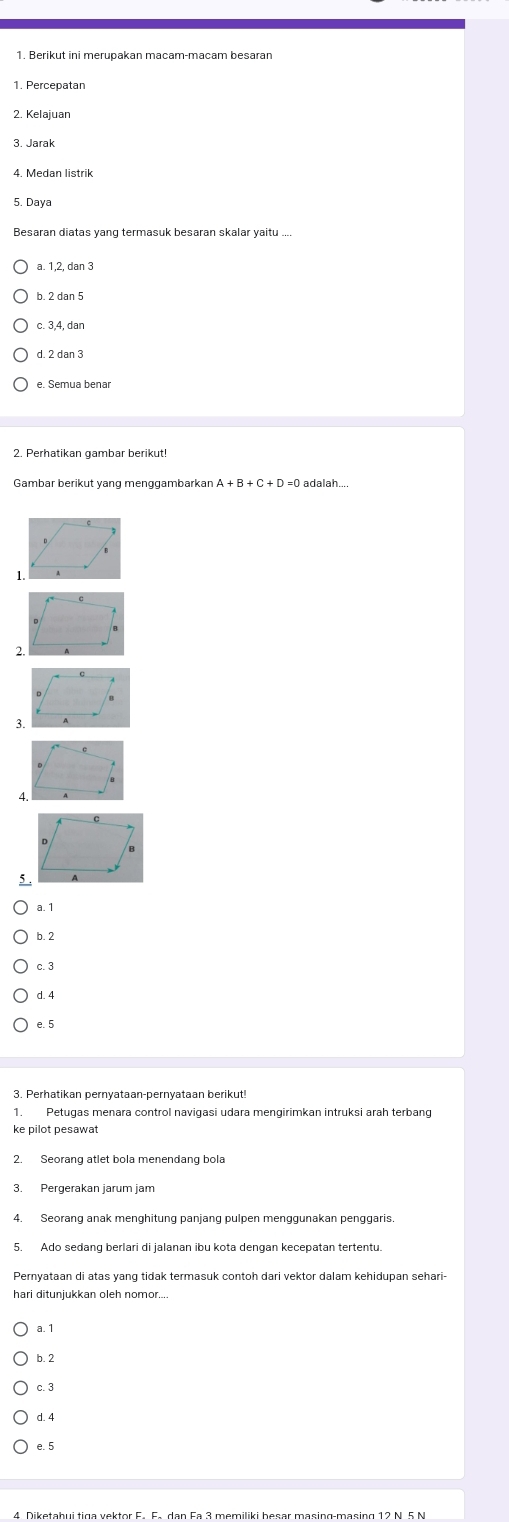 Berikut ini merupakan macam-macam besaran
1. Percepatan
3. Jarak
4. Medan listrik
5. Daya
a. 1, 2, dan 3
c. 3, 4, dan
d. 2 dan 3
2. Perhatikan gambar berikut!
Gambar berikut yang menggambarkar A+B+C+D=0 adalah...
a. 1
b. 2
c. 3
d. 4
e. 5
3. Perhatikan pernyataan-pernyataan berikut
ke pilot pesawat
3. Pergerakan jarum jam
4. Seorang anak menghitung panjang pulpen menggunakan penggaris
5. Ado sedang berlari di jalanan ibu kota dengan kecepatan tertentu.
Pernyataan di atas yang tidak termasuk contoh dari vektor dalam kehidupan sehari-
a. 1
b. 2
c. 3
d. 4
e. 5
4 Diketahui tiga vektor F. F. dan Fa 3 memiliki besar masing-masing 12 N 5 N