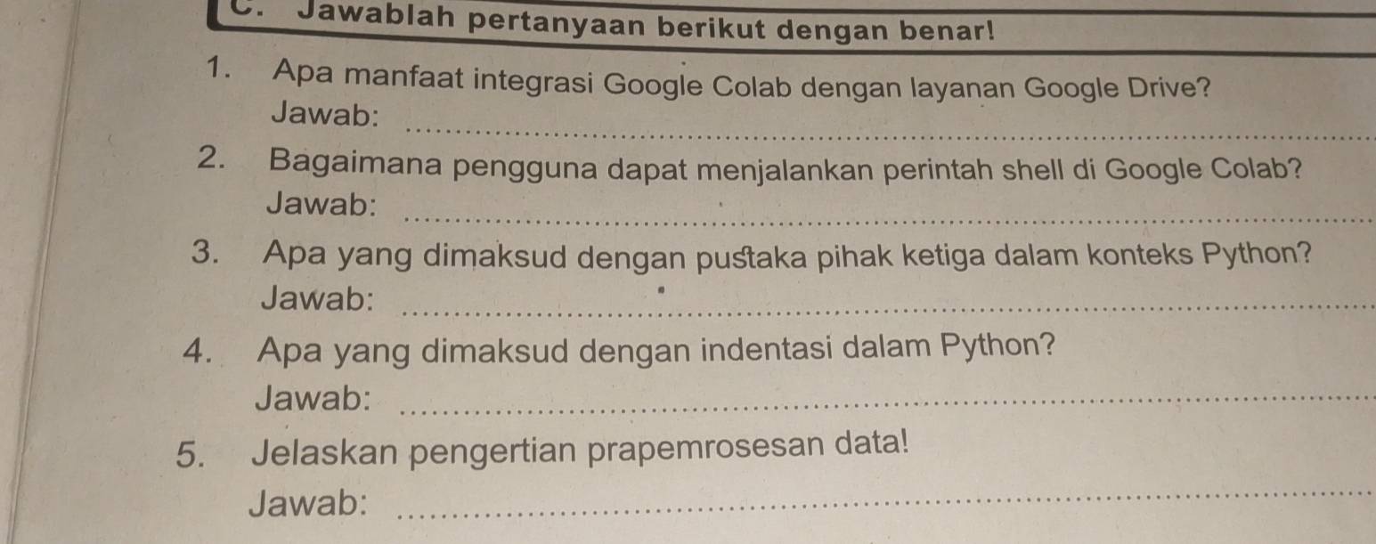 Jawablah pertanyaan berikut dengan benar! 
1. Apa manfaat integrasi Google Colab dengan layanan Google Drive? 
_ 
Jawab: 
2. Bagaimana pengguna dapat menjalankan perintah shell di Google Colab? 
Jawab:_ 
3. Apa yang dimaksud dengan pustaka pihak ketiga dalam konteks Python? 
Jawab:_ 
4. Apa yang dimaksud dengan indentasi dalam Python? 
Jawab:_ 
5. Jelaskan pengertian prapemrosesan data! 
Jawab: 
_