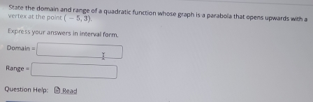 State the domain and range of a quadratic function whose graph is a parabola that opens upwards with a 
vertex at the point (-5,3). 
Express your answers in interval form. 
Domain =□ 
Range =□ 
Question Help: Read