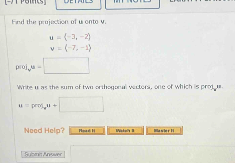 Find the projection of u onto v.
u=langle -3,-2rangle
v=langle -7,-1rangle
I oroj i_vu=□
Write u as the sum of two orthogonal vectors, one of which is proj u.
u=proj_vu+□
Need Help? Read It Watch It Master it 
Submit Answer