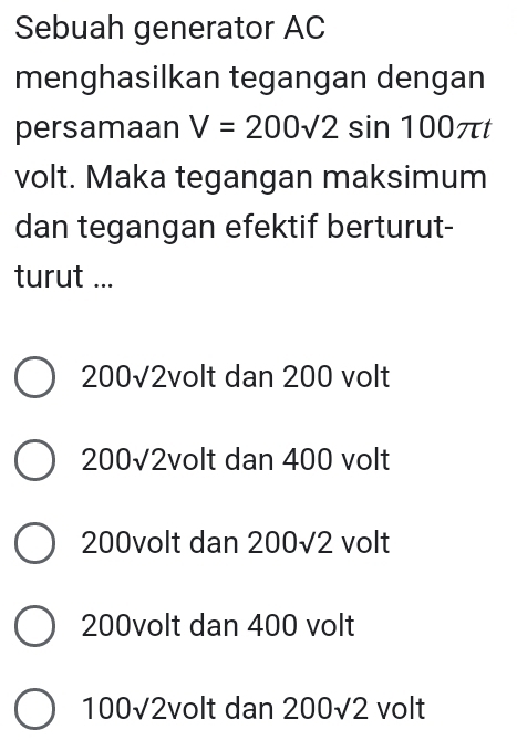 Sebuah generator AC
menghasilkan tegangan dengan
persamaan V=200sqrt(2)sin 100π t
volt. Maka tegangan maksimum
dan tegangan efektif berturut-
turut ...
200√2volt dan 200 volt
200√2volt dan 400 volt
200volt dan 200sqrt(2) volt
200volt dan 400 volt
100sqrt(2) volt dan 200sqrt(2) volt