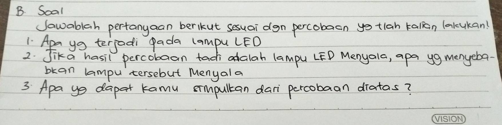 Soal 
Jawablah pertanyaan berkut sesuai dgn percobaen yo tlah kalan lakcukan! 
1 Apa ya terjadi pada campu LED 
2. Jika hasil percobaan tadi alah lampu LFD Menyala, apa yg menyeba 
bkan lampu tersebut Menyala 
3 Apa ys dapat kamu simpultan dari percobaan diatas?