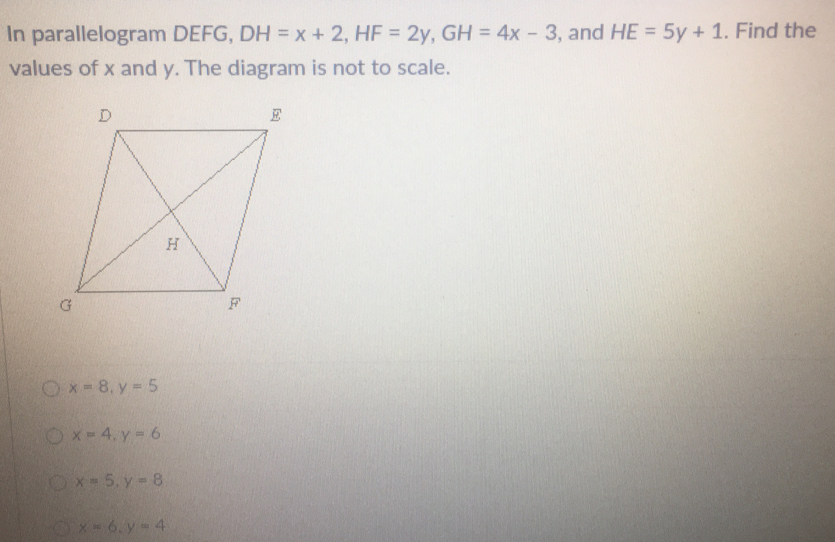 In parallelogram DEFG, DH=x+2, HF=2y, GH=4x-3 , and HE=5y+1. Find the
values of x and y. The diagram is not to scale.
x=8, y=5
x=4, y=6
x=5, y=8
x=6, y=4