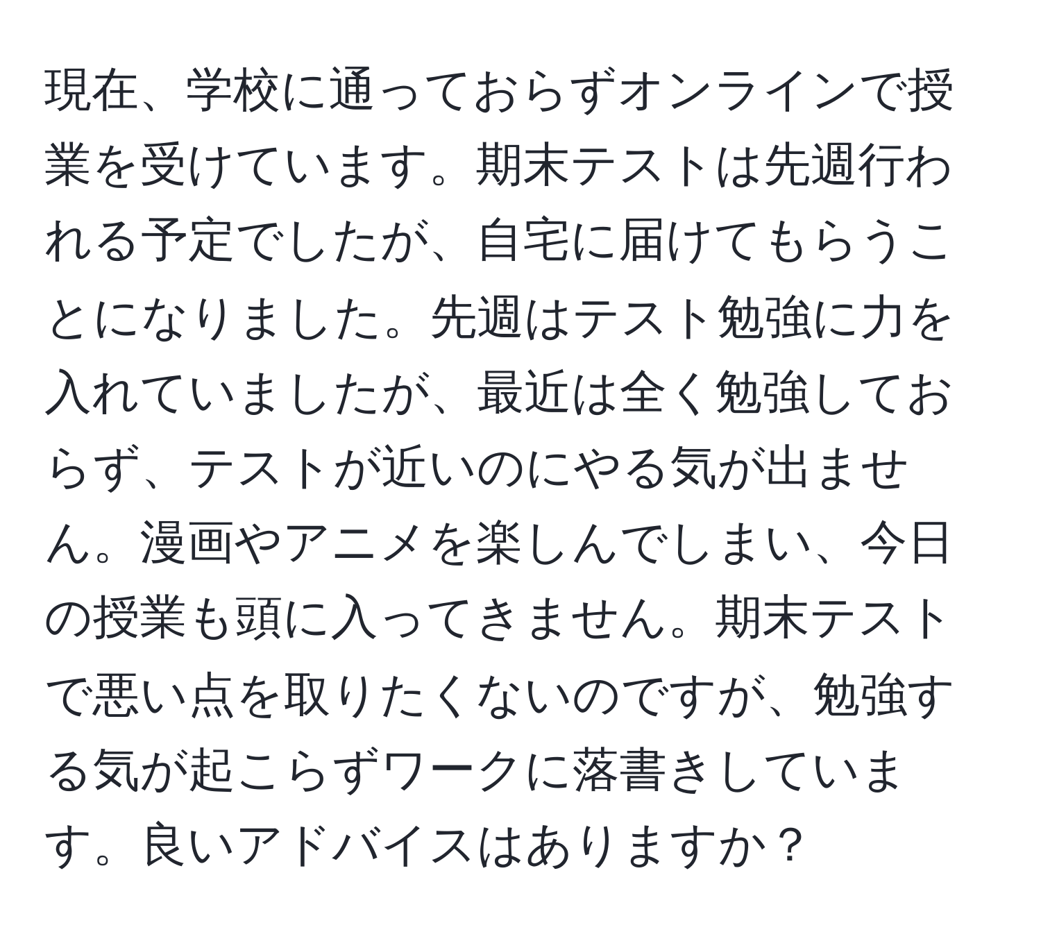 現在、学校に通っておらずオンラインで授業を受けています。期末テストは先週行われる予定でしたが、自宅に届けてもらうことになりました。先週はテスト勉強に力を入れていましたが、最近は全く勉強しておらず、テストが近いのにやる気が出ません。漫画やアニメを楽しんでしまい、今日の授業も頭に入ってきません。期末テストで悪い点を取りたくないのですが、勉強する気が起こらずワークに落書きしています。良いアドバイスはありますか？