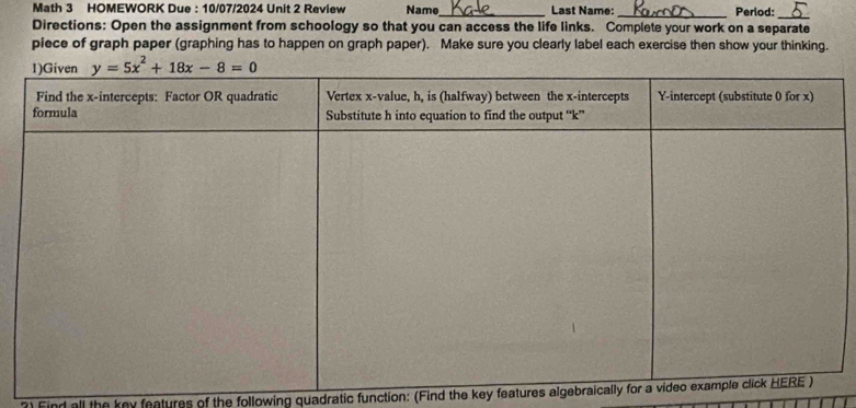 Math 3 HOMEWORK Due : 10/07/2024 Unit 2 Review Name Last Name: _Period:_
Directions: Open the assignment from schoology so that you can access the life links. Complete your work on a separate
piece of graph paper (graphing has to happen on graph paper). Make sure you clearly label each exercise then show your thinking.
?) Find all the key features of the following quadratic function: (Find the key features algebraicall