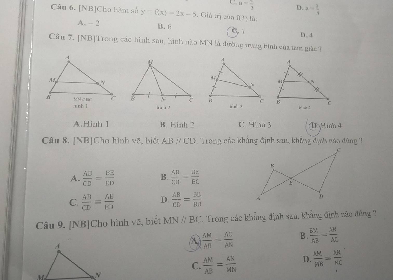 C. a= 4/3 
D. a= 3/4 
Câu 6. [NB]Cho hàm số y=f(x)=2x-5. Giá trị của f(3) là:
A. - 2 B. 6 C. 1
D.4
Câu 7. [NB]Trong các hình sau, hình nào MN là đường trung bình của tam giác ?
   
hinb 2
A.Hình 1 B. Hình 2 C. Hình 3 D. Hình 4
Câu 8. [NB]Cho hình vẽ, biết ABparallel CD. Trong các khắng định sau, khằng định nào đúng ?
A.  AB/CD = BE/ED   AB/CD = BE/EC 
B.
D.
C.  AB/CD = AE/ED   AB/CD = BE/BD 
Câu 9. [NB]Cho hình vẽ, biết MN//BC. Trong các khẳng định sau, khẳng định nào đúng ?
B.  BM/AB = AN/AC 
 AM/AB = AC/AN 
C.  AM/AB = AN/MN 
D.  AM/MB = AN/NC ,