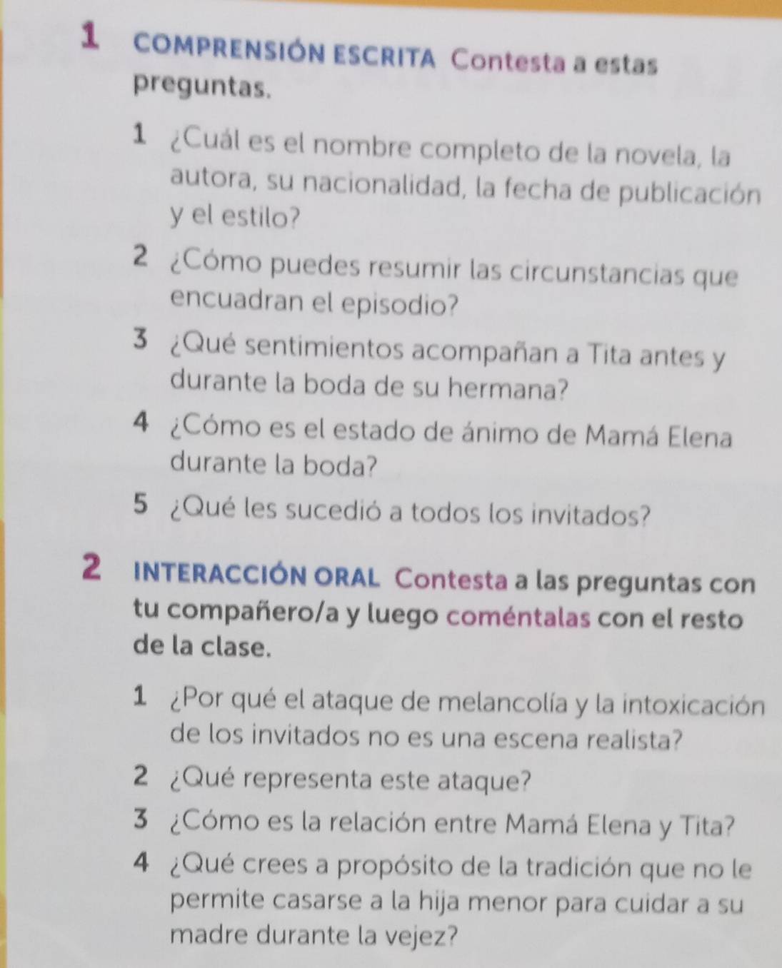 comPRENSIÓN ESCRITA Contesta a estas 
preguntas. 
1 ¿Cuál es el nombre completo de la novela, la 
autora, su nacionalidad, la fecha de publicación 
y el estilo? 
2 ¿Cómo puedes resumir las circunstancias que 
encuadran el episodio? 
3 ¿Qué sentimientos acompañan a Tita antes y 
durante la boda de su hermana? 
4 ¿Cómo es el estado de ánimo de Mamá Elena 
durante la boda? 
5 ¿Qué les sucedió a todos los invitados? 
2 INTERACCIÓN ORAL Contesta a las preguntas con 
tu compañero/a y luego coméntalas con el resto 
de la clase. 
1 ¿Por qué el ataque de melancolía y la intoxicación 
de los invitados no es una escena realista? 
2 ¿Qué representa este ataque? 
3 ¿Cómo es la relación entre Mamá Elena y Tita? 
4 ¿Qué crees a propósito de la tradición que no le 
permite casarse a la hija menor para cuidar a su 
madre durante la vejez?