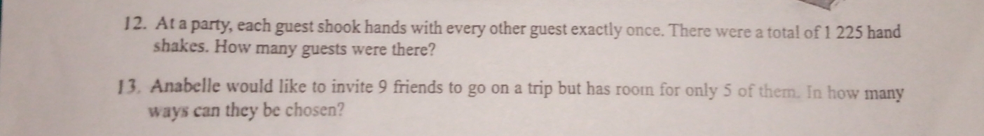 At a party, each guest shook hands with every other guest exactly once. There were a total of 1 225 hand 
shakes. How many guests were there? 
13. Anabelle would like to invite 9 friends to go on a trip but has room for only 5 of them. In how many 
ways can they be chosen?