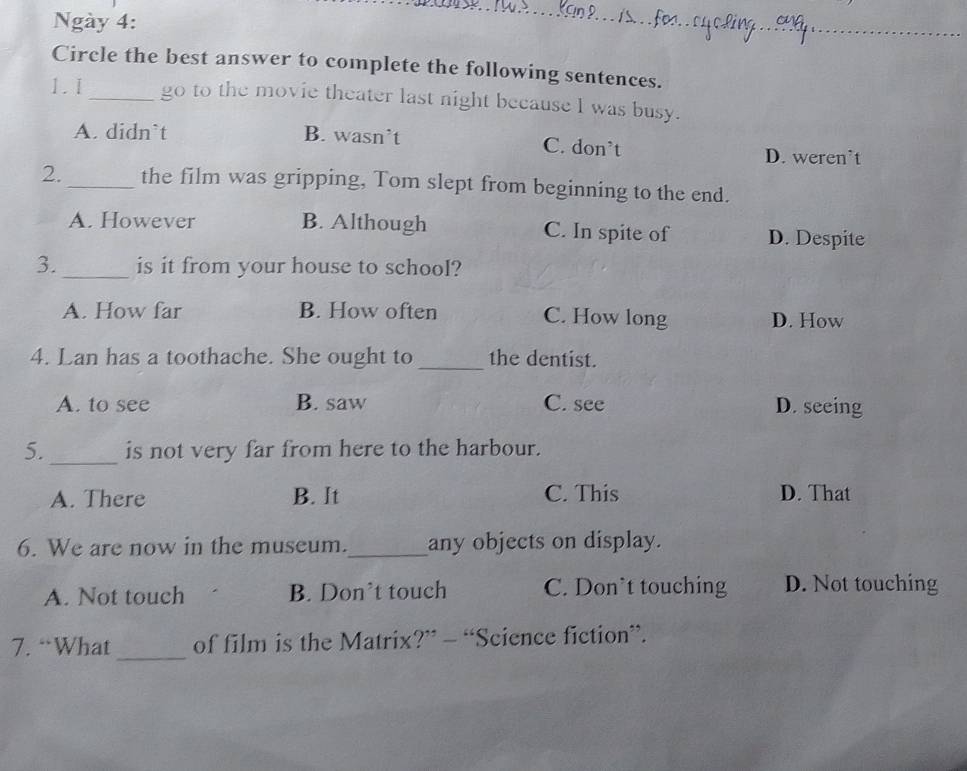 Ngày 4:
Circle the best answer to complete the following sentences.
1.1 _go to the movie theater last night because l was busy.
A. didn`t B. wasn’t C. don’t
D. weren’t
2. _the film was gripping, Tom slept from beginning to the end.
A. However B. Although C. In spite of D. Despite
3. _is it from your house to school?
A. How far B. How often C. How long D. How
4. Lan has a toothache. She ought to _the dentist.
A. to see B. saw C. see D. seeing
5. _is not very far from here to the harbour.
A. There B. It C. This D. That
6. We are now in the museum._ any objects on display.
A. Not touch B. Don’t touch C. Don't touching D. Not touching
7. “What _of film is the Matrix?” - “Science fiction”.