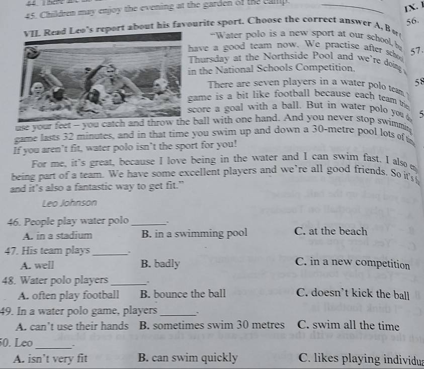 Children may enjoy the evening at the garden of the cup._
IX. 1
56.
's report about his favourite sport. Choose the correct answer A, B o
-Water polo is a new sport at our school, b
ave a good team now. We practise after sch 57.
Thursday at the Northside Pool and we're doing 
n the National Schools Competition.
58
There are seven players in a water polo team 
ame is a bit like football because each team trie .
core a goal with a ball. But in water polo you 5
use your feet - you catch anball with one hand. And you never stop swimming
game lasts 32 minutes, and in that time you swim up and down a 30-metre pool lots of t
If you aren’t fit, water polo isn’t the sport for you!
For me, it's great, because I love being in the water and I can swim fast. I also m
being part of a team. We have some excellent players and we’re all good friends. So it's
and it’s also a fantastic way to get fit.”
Leo Johnson
46. People play water polo_
A. in a stadium B. in a swimming pool C. at the beach
47. His team plays_
A. well B. badly C. in a new competition
48. Water polo players_
A. often play football B. bounce the ball C. doesn't kick the ball
49. In a water polo game, players _.
A. can’t use their hands B. sometimes swim 30 metres C. swim all the time
50. Leo _.
A. isn’t very fit B. can swim quickly C. likes playing individua