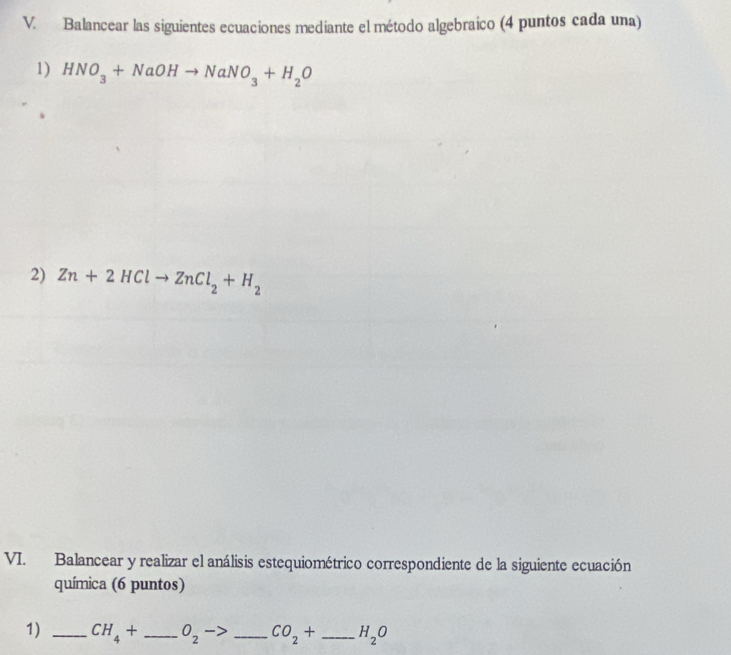 Balancear las siguientes ecuaciones mediante el método algebraico (4 puntos cada una) 
1) HNO_3+NaOHto NaNO_3+H_2O
2) Zn+2HClto ZnCl_2+H_2
VI. Balancear y realizar el análisis estequiométrico correspondiente de la siguiente ecuación 
química (6 puntos) 
1) _ CH_4+ _  O_2 - _ CO_2+ _ H_2O