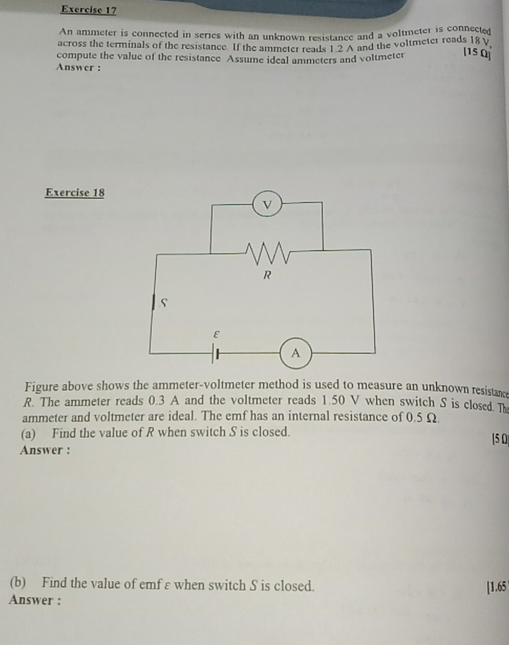 An ammeter is connected in series with an unknown resistance and a voltmeter is connected 
across the terminals of the resistance. If the ammeter reads 1 2 A and the voltmeter reads 18 V
compute the value of the resistance Assume ideal ammeters and voltmeter [15 Q] 
Answer : 
Exercise 18 
Figure above shows the ammeter-voltmeter method is used to measure an unknown resistance
R. The ammeter reads 0.3 A and the voltmeter reads 1.50 V when switch S is closed. The 
ammeter and voltmeter are ideal. The emf has an internal resistance of 0.5 Ω. 
(a) Find the value of R when switch S is closed. | 5 0 
Answer : 
(b) Find the value of emf ε when switch S is closed. 
Answer : [1.65