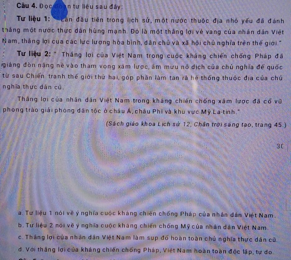 Đọc oàn tư liệu sau đây:
* Tư liệu 1: ' Lần đầu tiên trong lịch sử, một nước thuộc địa nhó yếu đã đánh
thắng một nước thực dán hùng mạnh. Đó là một thắng lợi vé vang của nhân dân Việt
Nam, thắng lợi cua các lực lượng hòa bình, dân chú và xã hội chủ nghĩa trên thế giới."
Tư liệu 2: " Thắng lợi của Việt Nam trong cuộc kháng chiến chống Pháp đã
giáng đòn năng nề vào tham vọng xâm lược, âm mưu nô dịch của chủ nghĩa đế quốc
từ sau Chiến tranh thế giới thứ hai, góp phần làm tan rã hệ thống thuộc địa của chú
nghĩa thực dán cũ.
Thắng lợi của nhân dân Việt Nam trong kháng chiến chống xâm lược đã cổ vũ
phong trào giải phóng dân tộc ở châu Á, châu Phi và khu vực Mỹ La-tinh."
(Sách giáo khoa Lịch sử 12, Chân trời sáng tạo, trang 45.)
3C
Ta. Tư liệu 1 nói về ý nghĩa cuộc kháng chiến chống Pháp của nhân dân Việt Nam.
b. Tư liệu 2 nói về ý nghĩa cuộc kháng chiến chống Mỹ của nhân dân Việt Nam.
c. Thắng lợi của nhân dân Việt Nam làm sup đố hoàn toàn chủ nghĩa thực dân cũ.
d. Với thắng lợi của kháng chiến chống Pháp, Việt Nam hoàn toàn độc lập, tự do.