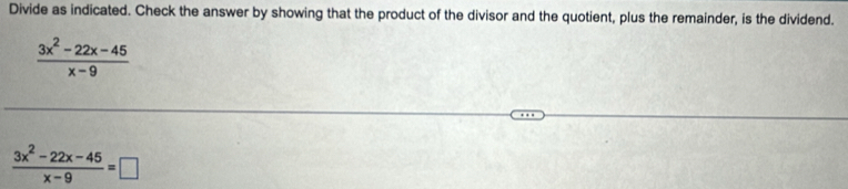 Divide as indicated. Check the answer by showing that the product of the divisor and the quotient, plus the remainder, is the dividend.
 (3x^2-22x-45)/x-9 
 (3x^2-22x-45)/x-9 =□