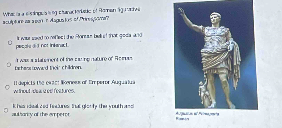 What is a distinguishing characteristic of Roman figurative
sculpture as seen in Augustus of Primaporta?
It was used to reflect the Roman belief that gods and
people did not interact.
It was a statement of the caring nature of Roman
fathers toward their children.
It depicts the exact likeness of Emperor Augustus
without idealized features.
It has idealized features that glorify the youth and
authority of the emperor.