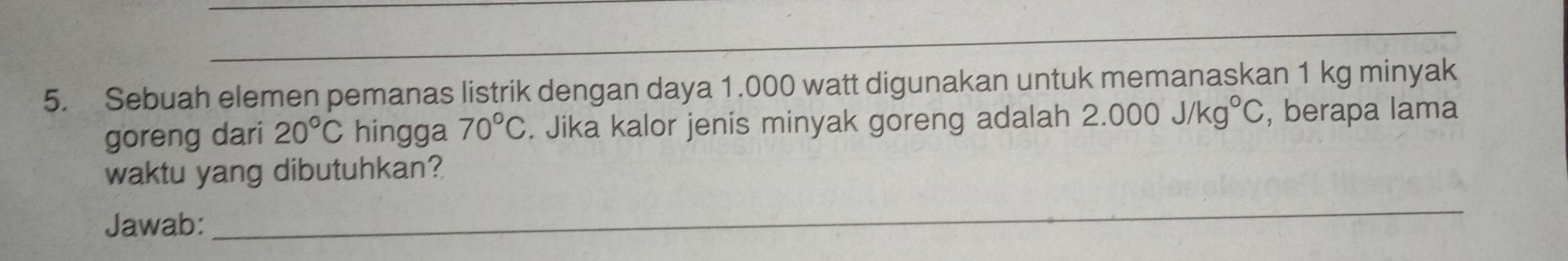 Sebuah elemen pemanas listrik dengan daya 1.000 watt digunakan untuk memanaskan 1 kg minyak 
goreng dari 20°C hingga 70°C. Jika kalor jenis minyak goreng adalah 2.000J/kg°C , berapa lama 
waktu yang dibutuhkan? 
Jawab: 
_