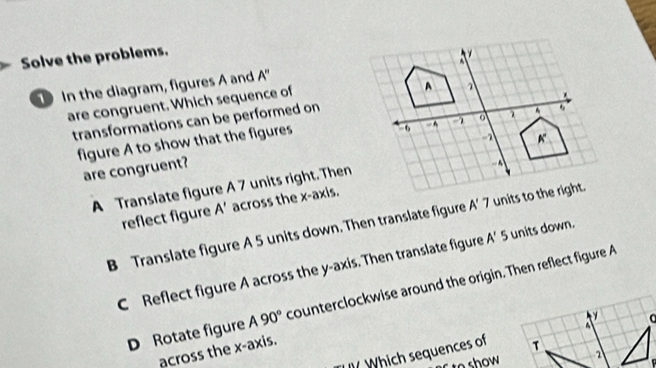 Solve the problems.
In the diagram, figures A and A''
are congruent. Which sequence of
transformations can be performed on
figure A to show that the figures
are congruent?
A Translate figure A 7 units right. Then
reflect figure A' across the x-axis.
B Translate figure A 5 units down. Then translate figure A'7
C Reflect figure A across the y-axis. Then translate figure A'5 units down.
D Rotate figure A90° counterclockwise around the origin. Then reflect figure A
across the x-axis.
Which sequences of T
to show
2