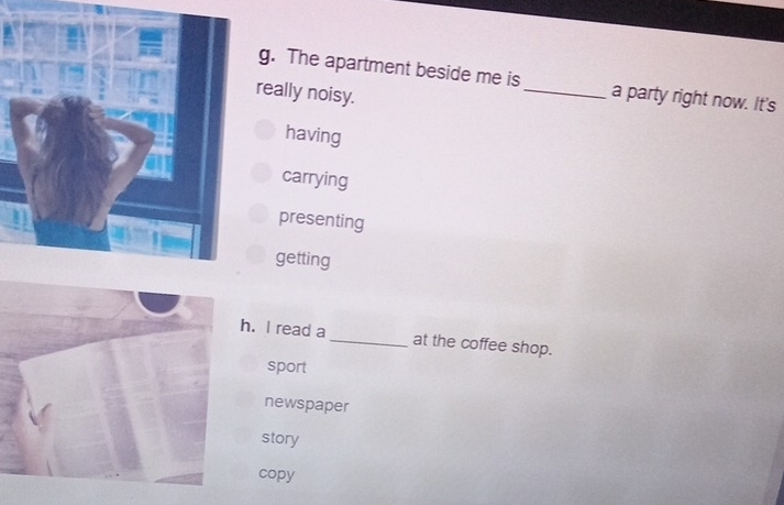 The apartment beside me is _a party right now. It's
really noisy.
having
carrying
presenting
getting
h. I read a _at the coffee shop.
sport
newspaper
story
copy