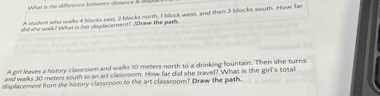 What is the difference between distance & dis i 
A student who walks 4 blocks east, 2 blocks north, 1 block west, and then 3 blocks south. How far 
did she walk? What is her displacement? .)Draw the path. 
A girl leaves a history classroom and walks 10 meters north to a drinking fountain. Then she turns 
and walks 30 meters south to an art classroom. How far did she travel? What is the girl's total 
displacement from the history classroom to the art classroom? Draw the path.