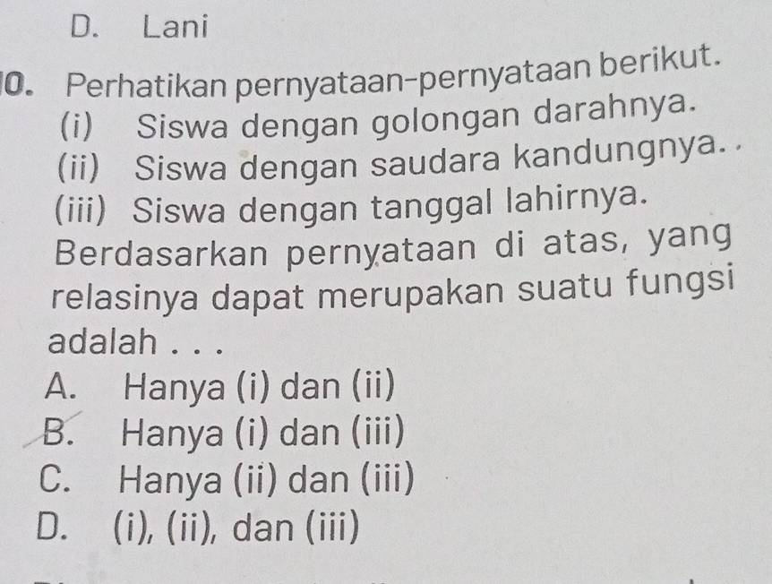 D. Lani
0. Perhatikan pernyataan-pernyataan berikut.
(i) Siswa dengan golongan darahnya.
(ii) Siswa dengan saudara kandungnya.
(iii) Siswa dengan tanggal lahirnya.
Berdasarkan pernyataan di atas, yang
relasinya dapat merupakan suatu fungsi
adalah . . .
A. Hanya (i) dan (ii)
B. Hanya (i) dan (iii)
C. Hanya (ii) dan (iii)
D. (i), (ii), dan (iii)