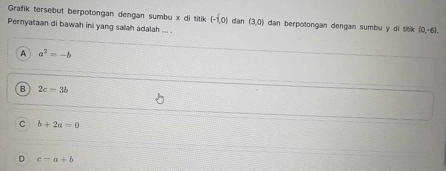 Grafik tersebut berpotongan dengan sumbu x di titik (-1,0) dan (3,0) dan berpotongan dengan sumbu y di titik (0,-6). 
Pernyataan di bawah ini yang salah adalah ... .
A a^2=-b
B 2c=3b
C b+2a=0
D c-a+b