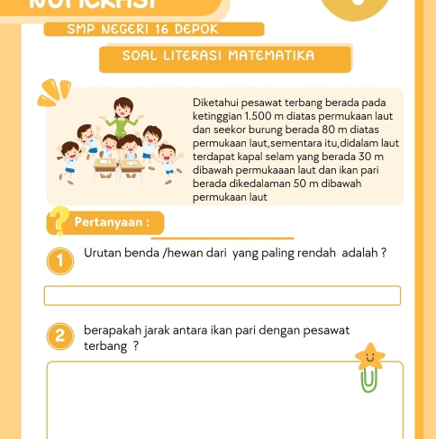 SMP NEGERI 16 DEPOK 
SOAL LITERASI MATEMATIKA 
Diketahui pesawat terbang berada pada 
ketinggian 1.500 m diatas permukaan laut 
dan seekor burung berada 80 m diatas 
permukaan laut,sementara itu,didalam laut 
terdapat kapal selam yang berada 30 m
dibawah permukaaan laut dan ikan pari 
berada dikedalaman 50 m dibawah 
permukaan laut 
Pertanyaan : 
1 Urutan benda /hewan dari yang paling rendah adalah ? 
2 berapakah jarak antara ikan pari dengan pesawat 
terbang ?